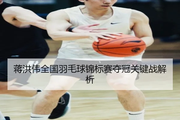 蒋洪伟全国羽毛球锦标赛夺冠关键战解析